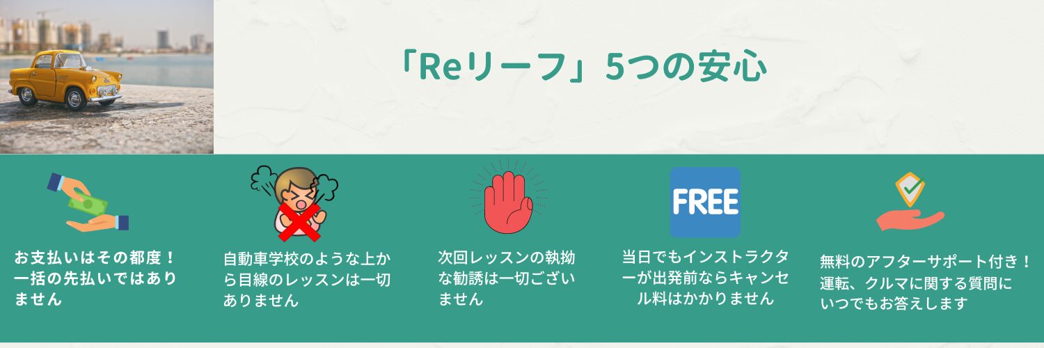 ペーパードライバー講習 Reリーフ(リリーフ) 5つの安心:無料アフターサービス 勧誘なし 上から目線はありません 支払いはその都度 インストラクター出発前ならキャンセル料無し